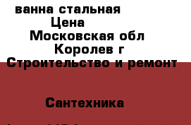 ванна стальная 70/1700 › Цена ­ 7 000 - Московская обл., Королев г. Строительство и ремонт » Сантехника   